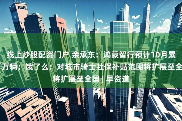 线上炒股配资门户 余承东：鸿蒙智行预计10月累计交付破百万辆；饿了么：对城市骑士社保补贴范围将扩展至全国 | 早资道