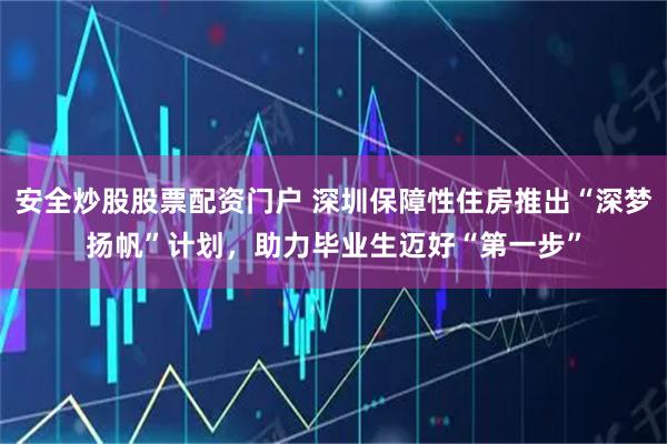 安全炒股股票配资门户 深圳保障性住房推出“深梦扬帆”计划，助力毕业生迈好“第一步”