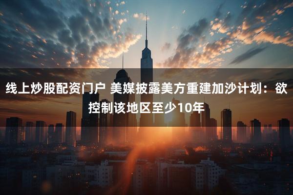 线上炒股配资门户 美媒披露美方重建加沙计划：欲控制该地区至少10年