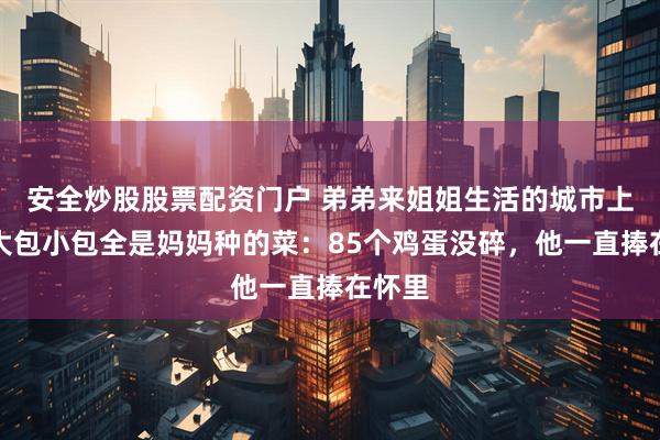 安全炒股股票配资门户 弟弟来姐姐生活的城市上学，大包小包全是妈妈种的菜：85个鸡蛋没碎，他一直捧在怀里