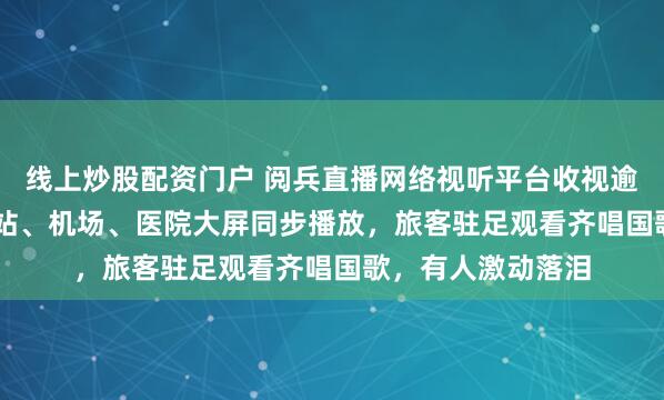 线上炒股配资门户 阅兵直播网络视听平台收视逾19.2亿人次，车站、机场、医院大屏同步播放，旅客驻足观看齐唱国歌，有人激动落泪