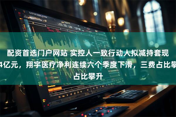 配资首选门户网站 实控人一致行动人拟减持套现约4亿元，翔宇医疗净利连续六个季度下滑，三费占比攀升