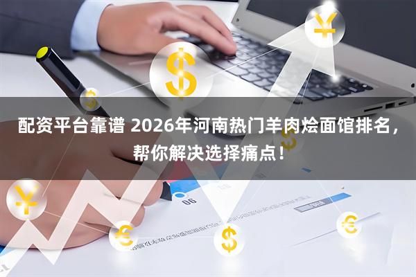 配资平台靠谱 2026年河南热门羊肉烩面馆排名，帮你解决选择痛点！