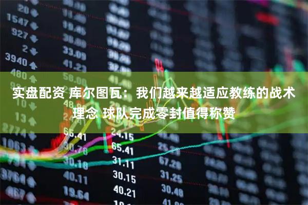 实盘配资 库尔图瓦：我们越来越适应教练的战术理念 球队完成零封值得称赞