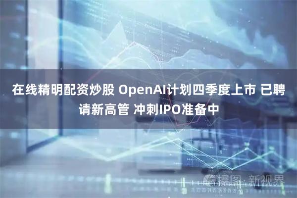 在线精明配资炒股 OpenAI计划四季度上市 已聘请新高管 冲刺IPO准备中
