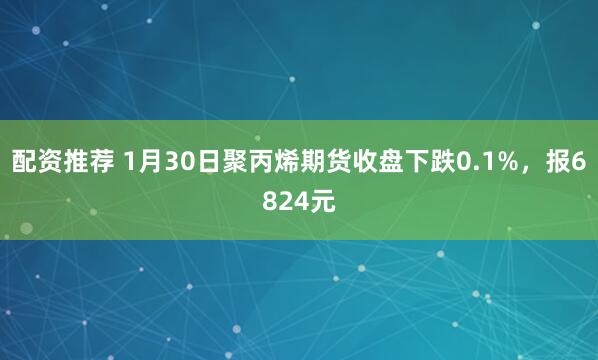 配资推荐 1月30日聚丙烯期货收盘下跌0.1%，报6824元
