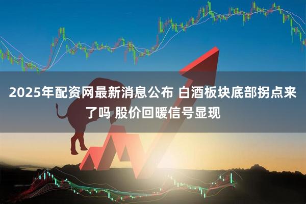2025年配资网最新消息公布 白酒板块底部拐点来了吗 股价回暖信号显现