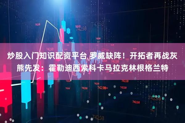 炒股入门知识配资平台 罗威缺阵！开拓者再战灰熊先发：霍勒迪西索科卡马拉克林根格兰特