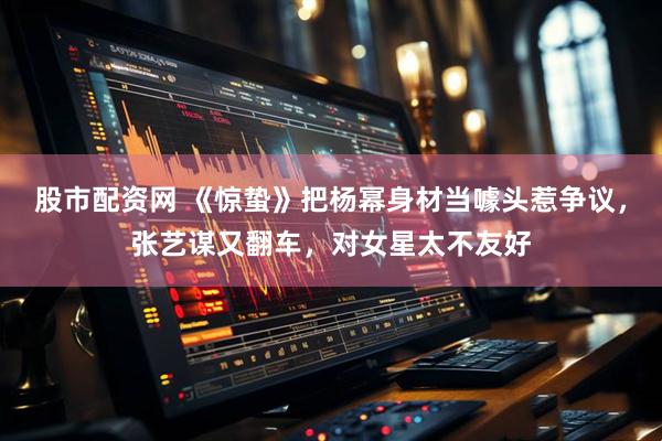 股市配资网 《惊蛰》把杨幂身材当噱头惹争议，张艺谋又翻车，对女星太不友好