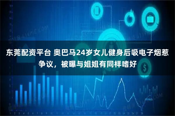 东莞配资平台 奥巴马24岁女儿健身后吸电子烟惹争议，被曝与姐姐有同样嗜好