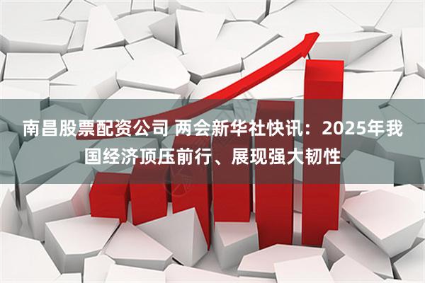 南昌股票配资公司 两会新华社快讯：2025年我国经济顶压前行、展现强大韧性