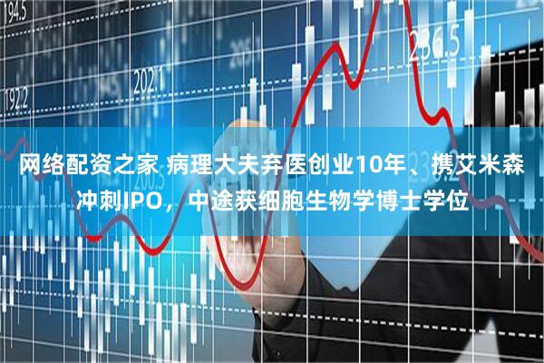 网络配资之家 病理大夫弃医创业10年、携艾米森冲刺IPO，中途获细胞生物学博士学位