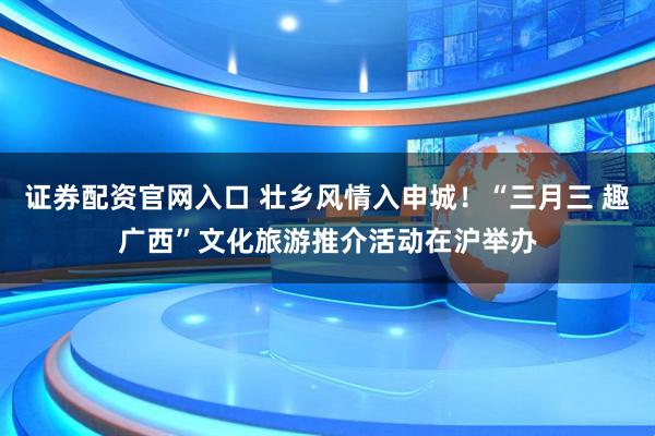 证券配资官网入口 壮乡风情入申城！“三月三 趣广西”文化旅游推介活动在沪举办