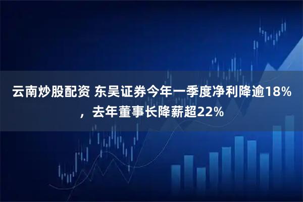 云南炒股配资 东吴证券今年一季度净利降逾18%，去年董事长降薪超22%