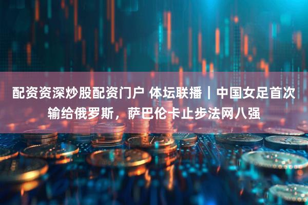 配资资深炒股配资门户 体坛联播｜中国女足首次输给俄罗斯，萨巴伦卡止步法网八强