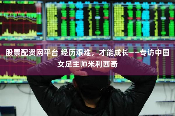 股票配资网平台 经历艰难，才能成长——专访中国女足主帅米利西奇